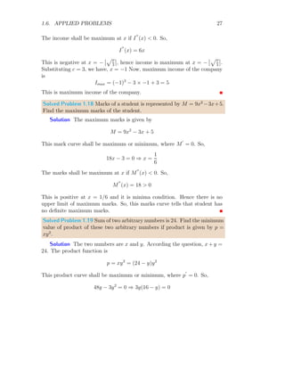 1.6. APPLIED PROBLEMS 23
As per the symmetry of the sine function of unit amplitude, shape of
maximum area will be in rectangular shape as shown in above figure. Area
of this shape is
A = f(θ) × (π − 2θ)
On derivating it with respect to θ and equating it to zero, it gives
tan(θ) + θ −
π
2
= 0
The solution of this relation gives the critical value of θ within the limit of
0  θ  π is θ = 0.7104. Second derivative of the area is
A′′
= − [cos θ − (π − 2θ) sin θ − 2 cos θ]
It is negative when θ is substituted. Area will be maximum at the criti-
cal value of θ = 0.7104. Maximum area is bounded between the limits of
0.7104 ≤ θ ≤ 2.4311.
Solved Problem 1.13 Find the minimum and maximum value of f(x) =
sin2
(x) in range of [0, π/2].
Solution The critical points of the function are found by putting f
′
(x) =
0. So,
2 sin(x) × cos(x) = 0 ⇒ sin(2x) = 0
This gives
sin(2x) = sin(nπ) ⇒ x = n
π
2
The values of x lies in [0, π/2] are x = 0 and x = π/2.
x
f(x)
f(x) = sin2
(x)
b
b
f
′
(x) = 0
f
′
(x) = 0
(a)
x
f(x)
f(x) = sin2
(x)
b
b
f π
2

f (0)
b
b
π
2
, 0

(0, 0)
(b)
The extrema of function at these critical points are either maxima or
minima. To check this, we have to find sign of f
′′
(x).
f
′′
(x) = 2 cos(2x)
 