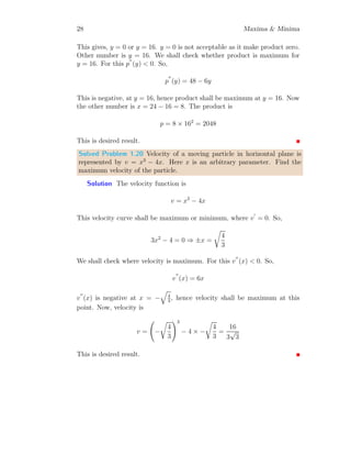 24 Maxima  Minima
At x = 0, f
′′
(0) = 2  0, hence function has minima at x = 0. Similarly at
x = π/2, f
′′
(π/2) = −2  0, hence function has maxima at x = π/2. The
minima and maxima values are respectively
f(0) = [sin(0)]2
= 0
and
f(π/2) = [sin(π/2)]2
= 1
This is desired result.
Solved Problem 1.14 Find the minimum and maximum value of f(x) =
sin(x2
) in range of [0, π/2].
Solution To get the extrema of the function, we should put f
′
(x) = 0.
Now, it gives
cos(x2
) × 2x = 0
This gives x = 0 and cos(x2
) = cos((2n + 1)π/2). Or
x2
=
(2n + 1)π
2
This gives,
x = ±
r
(2n + 1)π
2
x
f(x)
f(x) = sin(x2
)
b
b
b
f
′
(x) = 0
f
′
(x) = 0
f
′
(x) = 0
(a)
x
f(x)
f(x) = sin(x2
)
b
b
b
f

−
q
π
2

f (0)
f
q
π
2

b b b

−
q
π
2
, 0

(0, 0)
q
π
2
, 0

(b)
Values of x in the domain [0, π/2] are x = 0 and at n = 0. x = +
p
π/2.
x = −
p
π/2 is not acceptable as it is out of domain. To check where function
is maximum and where function is minimum, we have to check sign of f
′′
(x).
So
f
′′
(x) = cos(x2
) × 2 + 2x × − sin(x2
) × 2x
Or
f
′′
(x) = 2 cos(x2
) − 4x2
sin(x2
)
 
