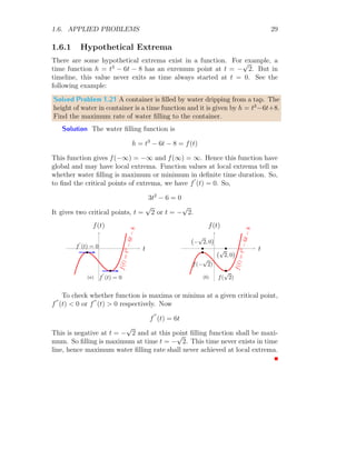 1.6. APPLIED PROBLEMS 25
This value at x = 0 and x =
p
π/2 are
f
′′
(0) = 2 cos(02
) − 4 × 02
× sin(02
) = 2  0
f
′′
(
p
π/2) = 2 cos(π/2) − 4 ×
π
2
× sin(π/2) = −2π  0
Hence function is maximum at x =
p
π/2 and minimum at x = 0. So
maximum and minimum function values are respectively:
f
r
π
2

= sin
π
2

= 1
f(0) = sin(0) = 0
Solved Problem 1.15 Is it possible to find the maximum or minimum values
of the function f(x) = tan(2x) in range of [0, π/2]?
Solution If tangents on the curve are not parallel to horizontal axis in
the given domain [0, π/2], then function is not changing its direction from
increasing to decreasing or vice-versa in the given domain [0, π/2]. If there
is a point within the domain [0, π/2] at which tangent is parallel to x-axis,
then we must put f
′
(x) = 0 and find the critical points. If there are nay
any critical point within the domain [0, π/2], then there is no tangent that
is parallel to horizontal axis and exists within the domain [0, π/2].
x
f(x)
f(x) = tan(2x)
b b
(0, 0)
π
2
, 0

So,
f
′
(x) = sec2
(2x) × 2 = 0
This gives
sec2
(2x) = 0 ⇒ 1 + tan2
(2x) = 0
 