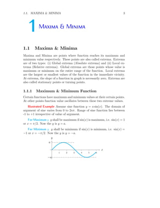 1.1. MAXIMA & MINIMA 3
1Maxima & Minima
1.1 Maxima & Minima
Maxima and Minima are points where function reaches its maximum and
minimum value respectively. These points are also called extrema. Extrema
are of two types: (i) Global extrema (Absolute extrema) and (ii) Local ex-
trema (Relative extrema). Global extrema are those points whose value is
maximum or minimum on the entire range of the function. Local extrema
are the largest or smallest values of the function in the immediate vicinity.
At extrema, the slope of a function in graph is necessarily zero. Extrema are
also called stationary points or turning points.
1.1.1 Maximum & Minimum Function
Certain functions have maximum and minimum values at their certain points.
At other points function value oscillates between these two extreme values.
Illustrated Example Assume sine function y = a sin(x). The domain of
argument of sine varies from 0 to 2nπ. Range of sine function lies between
-1 to +1 irrespective of value of argument.
For Maximum y y shall be maximum if sin(x) is maximum, i.e. sin(x) = 1
or x = π/2. Now the y is y = a.
For Minimum y y shall be minimum if sin(x) is minimum, i.e. sin(x) =
−1 or x = −π/2. Now the y is y = −a.
1 2 3 4 5 6
x
y
a
−a
 
