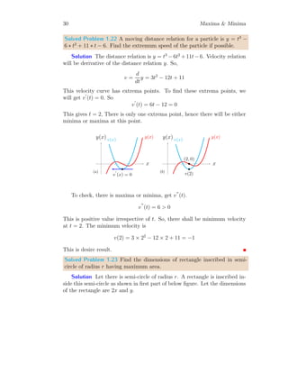 26 Maxima  Minima
Or
tan2
(2x) = −1 ⇒ tan(2x) =
√
−1 = i
Now, there are no points of x within given domain for which tangent satisfy
above condition. Hence tangents on the given function are not parallel to
the x-axis. Hence it is not possible to find the maximum or minimum value
of the given function at given domain.
Solved Problem 1.16 Is function f(x) = tan(2x) is strictly increasing in
range of [0, π/2]?
Solution For any two points a, b ∈ I, if a function f(x) satisfy the
relation f(b)  f(a), then it is said to be strictly increasing function for all
b  a. If function has f(b) ≥ f(a) for any two values of a and b then we
said that function is nonstrictly increasing. So, for the given function, we
first check whether there is minima or maxima of the function in [0, π/2]. If
there is so, two points either side of the extrema shall give equal values of
function. So,
f
′
(x) = 2 sec2
(2x) = 0
The range of secant is [1, ∞). So, for any value of x, there is never zero value
of secant. So, no point exits in [0, π/2] at which there is extrema on the given
function f(x). Now, for two extreme values, x = 0 and x = π/2, function
values are
f(0) = tan(0) = 0; f(π/2) = tan(2 × π/2) = tan(π) = 0
Here, two values f(0) and f(π/2) are equal, hence function is not strictly
increasing in the given domain x ∈ [0, π/2].
Solved Problem 1.17 Income of a company is represented by I = x3
−cx+3.
Find the maximum income of the company when c = 3.
Solution The income of a company is given by
I = x3
− cx + 3
This income curve shall be maximum or minimum, where I
′
= 0. So,
3x2
− c = 0 ⇒ ±x =
r
c
3
 