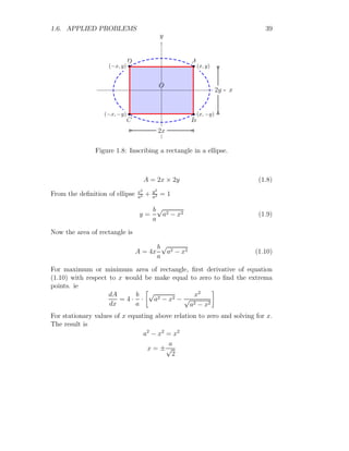 .
Substituting c = 3, we have, x = −1 Now, maximum income of the company
is
Imax = (−1)3
− 3 × −1 + 3 = 5
This is maximum income of the company.
Solved Problem 1.18 Marks of a student is represented by M = 9x2
−3x+5.
Find the maximum marks of the student.
Solution The maximum marks is given by
M = 9x2
− 3x + 5
This mark curve shall be maximum or minimum, where M
′
= 0. So,
18x − 3 = 0 ⇒ x =
1
6
The marks shall be maximum at x if M
′′
(x)  0. So,
M
′′
(x) = 18  0
This is positive at x = 1/6 and it is minima condition. Hence there is no
upper limit of maximum marks. So, this marks curve tells that student has
no definite maximum marks.
Solved Problem 1.19 Sum of two arbitrary numbers is 24. Find the minimum
value of product of these two arbitrary numbers if product is given by p =
xy2
.
Solution The two numbers are x and y. According the question, x+ y =
24. The product function is
p = xy2
= (24 − y)y2
This product curve shall be maximum or minimum, where p
′
= 0. So,
48y − 3y2
= 0 ⇒ 3y(16 − y) = 0
 