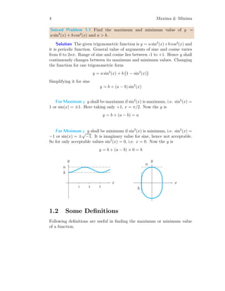 4 Maxima & Minima
Solved Problem 1.1 Find the maximum and minimum value of y =
a sin2
(x) + b cos2
(x) and a > b.
Solution The given trigonometric function is y = a sin2
(x)+b cos2
(x) and
it is periodic function. General value of arguments of sine and cosine varies
from 0 to 2nπ. Range of sine and cosine lies between -1 to +1. Hence y shall
continuously changes between its maximum and minimum values. Changing
the function for one trigonometric form
y = a sin2
(x) + b 1 − sin2
(x)

Simplifying it for sine
y = b + (a − b) sin2
(x)
For Maximum y y shall be maximum if sin2
(x) is maximum, i.e. sin2
(x) =
1 or sin(x) = ±1. Here taking only +1, x = π/2. Now the y is
y = b + (a − b) = a
For Minimum y y shall be minimum if sin2
(x) is minimum, i.e. sin2
(x) =
−1 or sin(x) = ±
√
−1. It is imaginary value for sine, hence not acceptable.
So for only acceptable values sin2
(x) = 0, i.e. x = 0. Now the y is
y = b + (a − b) × 0 = b
1 2 3
x
y
a
b
x
y
a
b
1.2 Some Definitions
Following definitions are useful in finding the maximum or minimum value
of a function.
 