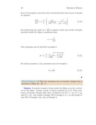 28 Maxima  Minima
This gives, y = 0 or y = 16. y = 0 is not acceptable as it make product zero.
Other number is y = 16. We shall check whether product is maximum for
y = 16. For this p
′′
(y)  0. So,
p
′′
(y) = 48 − 6y
This is negative, at y = 16, hence product shall be maximum at y = 16. Now
the other number is x = 24 − 16 = 8. The product is
p = 8 × 162
= 2048
This is desired result.
Solved Problem 1.20 Velocity of a moving particle in horizontal plane is
represented by v = x3
− 4x. Here x is an arbitrary parameter. Find the
maximum velocity of the particle.
Solution The velocity function is
v = x3
− 4x
This velocity curve shall be maximum or minimum, where v
′
= 0. So,
3x2
− 4 = 0 ⇒ ±x =
r
4
3
We shall check where velocity is maximum. For this v
′′
(x)  0. So,
v
′′
(x) = 6x
v
′′
(x) is negative at x = −
q
4
3
, hence velocity shall be maximum at this
point. Now, velocity is
v = −
r
4
3
!3
− 4 × −
r
4
3
=
16
3
√
3
This is desired result.
 