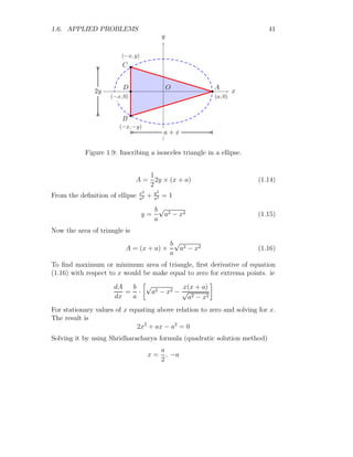 1.6. APPLIED PROBLEMS 29
1.6.1 Hypothetical Extrema
There are some hypothetical extrema exist in a function. For example, a
time function h = t3
− 6t − 8 has an exremum point at t = −
√
2. But in
timeline, this value never exits as time always started at t = 0. See the
following example:
Solved Problem 1.21 A container is filled by water dripping from a tap. The
height of water in container is a time function and it is given by h = t3
−6t+8.
Find the maximum rate of water filling to the container.
Solution The water filling function is
h = t3
− 6t − 8 = f(t)
This function gives f(−∞) = −∞ and f(∞) = ∞. Hence this function have
global and may have local extrema. Function values at local extrema tell us
whether water filling is maximum or minimum in definite time duration. So,
to find the critical points of extrema, we have f
′
(t) = 0. So,
3t2
− 6 = 0
It gives two critical points, t =
√
2 or t = −
√
2.
t
f(t)
f
(
t
)
=
t
3
−
6
t
−
8
b
b
f
′
(t) = 0
f
′
(t) = 0
(a)
t
f(t)
f
(
t
)
=
t
3
−
6
t
−
8
b
b
f(
√
2)
f(−
√
2)
b
b
√
2, 0

−
√
2, 0

(b)
To check whether function is maxima or minima at a given critical point,
f
′′
(t)  0 or f
′′
(t)  0 respectively. Now
f
′′
(t) = 6t
This is negative at t = −
√
2 and at this point filling function shall be maxi-
mum. So filling is maximum at time t = −
√
2. This time never exists in time
line, hence maximum water filling rate shall never achieved at local extrema.
 
