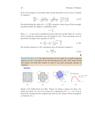 30 Maxima  Minima
Solved Problem 1.22 A moving distance relation for a particle is y = t3
−
6 ∗ t2
+ 11 ∗ t − 6. Find the extremum speed of the particle if possible.
Solution The distance relation is y = t3
−6t2
+ 11t−6. Velocity relation
will be derivative of the distance relation y. So,
v =
d
dt
y = 3t2
− 12t + 11
This velocity curve has extrema points. To find these extrema points, we
will get v
′
(t) = 0. So
v
′
(t) = 6t − 12 = 0
This gives t = 2, There is only one extrema point, hence there will be either
minima or maxima at this point.
x
y(x) v(x)
y(x)
b
v
′
(x) = 0
(a)
x
y(x) v(x)
y(x)
b
v(2)
b
(2, 0)
(b)
To check, there is maxima or minima, get v
′′
(t).
v
′′
(t) = 6  0
This is positive value irrespective of t. So, there shall be minimum velocity
at t = 2. The minimum velocity is
v(2) = 3 × 22
− 12 × 2 + 11 = −1
This is desire result.
Solved Problem 1.23 Find the dimensions of rectangle inscribed in semi-
circle of radius r having maximum area.
Solution Let there is semi-circle of radius r. A rectangle is inscribed in-
side this semi-circle as shown in first part of below figure. Let the dimensions
of the rectangle are 2x and y.
 