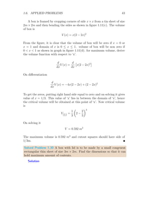 1.6. APPLIED PROBLEMS 31
1
1
−1
−2
x
y
b
r
x
y
2
−2
1
−1
x
A
Now area of the rectangle is
A = 2xy
This is two variable relation. We can convert it to one variable relation if x
and y are given in relation with r (constant). From the first part of above
figure
r2
= x2
+ y2
Replacing y in the area relation, we have
A = 2x
√
r2 − x2
The area is maximum, where x gives maxima point on the area curve. To
get critical points, put A
′
(x) = 0.
A
′
(x) = 2x ×
1
2
× (r2
− x2
)−1/2
× −2x + 2
√
r2 − x2 = 0
On solving it, we have
x2
=
r2
2
⇒ ±x =
r
√
2
⇒ x = ∓
r
√
2
1
1
−1
−2
x
y
b
r
x
y
1
1
−1
−2
x
y
√
2 r
r/
√
2
To check whether area is maximum or minimum at x = ∓ r
√
2
, we have to
find the sign of A
′′
(x) at the given x points.
A
′′
(x) = −
6x
√
r2 − x2
−
2x3
(r2 − x2)
3
2
 