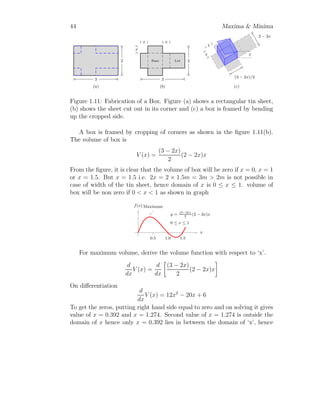 32 Maxima  Minima
Value of A
′′
(x) at x = ∓ r
√
2
are
A
′′

r
√
2

= −
6 ×

r
√
2

r
r2 −

r
√
2
2
−
2 ×

r
√
2
3

r2 −

r
√
2
2
3
2
 0
At this point area is maximum. Similarly,
A
′′

−
r
√
2

= −
6 ×

− r
√
2

r
r2 −

− r
√
2
2
−
2 ×

− r
√
2
3

r2 −

− r
√
2
2
3
2
 0
At this point area is minimum. Now, the maximum area of the inscribe
rectangle is at x = r
√
2
. Now, the maximum area of inscribed rectangle is
A = 2 ×
r
√
2
×
s
r2 −

r
√
2
2
= r2
The dimensions of the rectangle are 2x =
√
2 r and y =
√
r2 − x2 = r/
√
2.
Solved Problem 1.24 Cost of production of x articles is given by c(x) = 2x3
−
4x2
+4 and revenue received from the selling of same articles is r(x) = x2
−1.
Find the production of articles when profit is maximum.
Solution
 