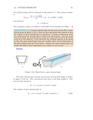 1.6. APPLIED PROBLEMS 33
x
p(x)
c(x) = 2x3
− 4x2
+ 4
r(x) = x2
− 1
b
b
b
c
′
(x) = 0
c
′
(x) = 0
r
′
(x) = 0
(a)
x
p(x)
c(x) = 2x3
− 4x2
+ 4
r(x) = x2
− 1
b
b
b
c(0)
c(1.33)
r(0)
b b
b
(0, 0)
(1.33, 0)
(b)
Figure 1.5:
If cost of production of ‘x’ items is c(x) and revenue received from selling
of ‘x’ articles is r(x) then profit of selling of ‘x’ items is p(x) = r(x) − c(x).
If r(x), c(x) are differentiable for all x  0 then maximum profit occurs at
p
′
(x) = 0. Now
d p(x)
dx
=
d r(x)
dx
−
d c(x)
dx
At maximum profit
d p(x)
dx
= 0
ie
d r(x)
dx
=
d c(x)
dx
Substituting the values of r(x) and c(x), we have
2x = 6x2
− 8x
On solving it
x = 0 or
=
5
3
≈ 1.666
The second derivatives of r(x) and c(x) at this value of ‘x’ are
d2
r(x)
dx2
= 2 = +ve
 