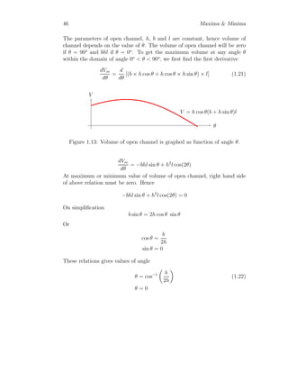 34 Maxima  Minima
and
d2
c(x)
dx2
= 12x − 8 = +ve
respectively. The profit is maximum when production units are near about
1.666 in factor.
Solved Problem 1.25 A cabinetmaker needs wood to produce 5 furnishings
each day. He orders wood from woodseller periodically. The delivery cost
of wood is Rs. 5000 per supply order. The storage cost of one furnished
cabinet is Rs. 10 per day. Considering the delivery cost and storage charges,
calculate the period after which he should order to minimize his average daily
cost. Also calculate the quantity of wood to be delivered in one delivery.
Solution
x
c(x)
y = 5000
x
y = 25 · x
c(x) = 5000
x
+ 25 · x
x-min
Figure 1.6:
Assume the cabinetmaker should order wood after ‘x’ days. In ‘x’ days
he will produce total furnishings ‘5x’. The average cost of storage S(x) of
furnished cabinet for ‘x’ days is product of furnished cabinets, number of
days to be stored, cost of storage per unit per day and divided by two (for
average).
S(x) =

5x
2

· x · 10
Total cost T(x) of delivery and storage during two consecutive delivery is
T(x) = 5000 +

5x
2

· x · 10
 