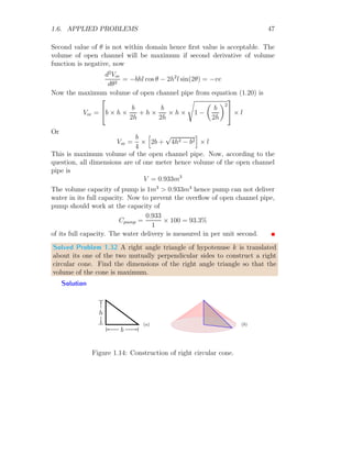 1.6. APPLIED PROBLEMS 35
Average daily cost C(x) during the two consecutive delivery is
C(x) =
5000
x
+ 25x, x  0
When x → 0 or x → ∞, the average daily cost becomes large, hence the
minimum value of ‘x’ should exists in between these two limits ie 0  x  ∞.
Now to get the critical point, differentiate cost relation with respect to ‘x’.
d C(x)
dx
= −
5000
x2
+ 25
On solving, two critical points are x = ±
√
200 ≈ ±14. Only x =
√
200 ≈ 14
lies in the domain of ‘x’. To verify the minimum cost, second derivative of
average day cost at x = 14 is

d2
C(x)
dx2

14
=

10000
x3

14
= +ve
This means, cabinet maker should ask for delivery of wood in period of 14
days. The average daily cost in rupees is
C(
√
200) =
5000
√
200
+ 25 ×
√
200 ≈ 707
The quantity of wood should schedule a delivery is Q = 5 · 14 = 70 units.
Solved Problem 1.26 Prove that the maximum volume of a cone that is
inscribed in a sphere of radius R is 8
27
times of the volume of sphere.
Solution Let a right circular cone is constructed inside a sphere whose
radius is R. Base radius of right circular cone is r and height is h. Semi-
vertical angle of cone is θ (say).
 