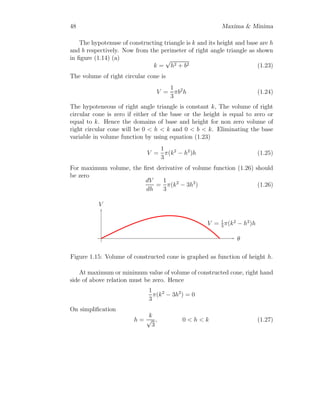 36 Maxima  Minima
r
h
l
l
2
R
R
b
O
A
B C
D
E
θ
Figure 1.7: Inscribing a right circular cone in a sphere of radius R.
Now volume of cone is given by
V =
1
3
πr2
h (1.1)
Both r and h are variables. Converting radius and height of cone if form of
radius of sphere. From figure
sin θ =
l
2
R
That gives
l = 2R sin θ (1.2)
Again
sin θ =
r
l
Here l is slant height of the right circular cone.
cos θ =
h
l
 