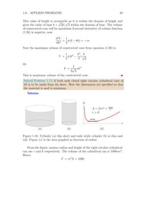 1.6. APPLIED PROBLEMS 37
Substituting the values of r and l in equation (1.1)
V =
1
3
πl2
sin2
θ l cos θ (1.3)
Substituting the value of l in above relation from equation (1.2), volume of
cone is
V =
8
3
πR3
cos4
θ sin2
θ (1.4)
To find the maximum volume differentiate to the equation (1.4) with respect
to θ and equation it to zero.
d
dθ
V =
d
dθ

π
8
3
R3
cos4
θ sin2
θ

Applying product rule for differentiation in right hand side of above equation.
Hence
d
dθ
V = π
8
3
R3

cos4
θ 2 sin θ cos θ − 4 cos3
θ sin θ sin2
θ

= 0
On simplification
2 cos2
θ = 4 sin2
θ
This gives
tan θ =
1
√
2
(1.5)
Applying right angle triangle rule
sin θ =
1
√
3
And
cos θ =
√
2
√
3
Now for maximum volume second derivative test for volume of cone must be
negative for the value of sin θ and cos θ. Now second derivative value of cone
volume is
d2
dθ2
V =
d2
dθ2

π
8
3
R3
cos4
θ sin2
θ

 