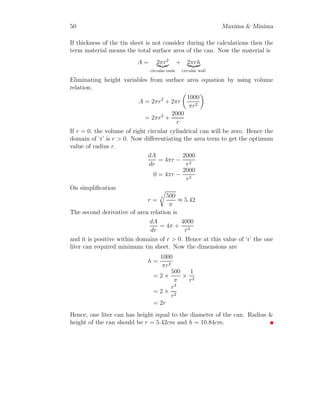 38 Maxima  Minima
Second derivative is
d2
dθ2
V =
8
3
πR3

12 cos2
θ sin4
θ − 22 cos4
θ sin2
θ + 2 cos6
θ

Substituting the values of cos θ and sin θ in above relation
d2
dθ2
V =
8
3
πR3

24
27
−
88
27
+
16
27

= −ve (1.6)
This means volume of cone is maximum for given values of cos θ and sin θ.
Now Substituting the values of cos θ and sin θ in relation (1.1)
V =
8
3
πR3 4
9
1
3
V =
8
27
πR3 4
3
| {z }
Volume of Sphere
(1.7)
This gives that maximum volume of cone is 8
27
times of the volume of sphere.
Solved Problem 1.27 Find the maximum area of rectangle that is inscribed
in ellipse x2
a2 + y2
a2 = 1.
Solution A rectangle is drawn inside the ellipse as its four corners are at
the ellipse. Assume a point A whose coordinate is (x, y). From symmetry
other three coordinates of corners of rectangle are B(x, −y), C(−x, −y) and
D(−x, y). Now length of side AB of rectangle is 2y and length of side BC
is 2x. Area of rectangle is
 