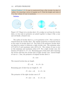 1.6. APPLIED PROBLEMS 39
x
y
O
A
B
C
D
(x, y)
(x, −y)
(−x, −y)
(−x, y) b
b
b
b
2y
2x
Figure 1.8: Inscribing a rectangle in a ellipse.
A = 2x × 2y (1.8)
From the definition of ellipse x2
a2 + y2
a2 = 1
y =
b
a
√
a2 − x2 (1.9)
Now the area of rectangle is
A = 4x
b
a
√
a2 − x2 (1.10)
For maximum or minimum area of rectangle, first derivative of equation
(1.10) with respect to x would be make equal to zero to find the extrema
points. ie
dA
dx
= 4 ·
b
a
·

√
a2 − x2 −
x2
√
a2 − x2

For stationary values of x equating above relation to zero and solving for x.
The result is
a2
− x2
= x2
x = ±
a
√
2
 