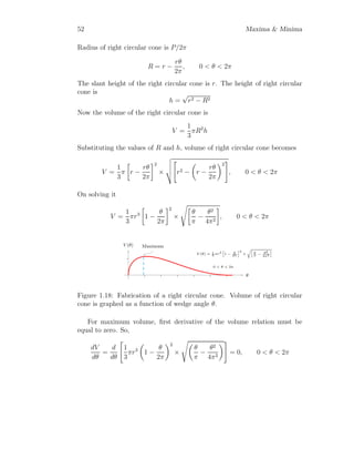 40 Maxima  Minima
If are of rectangle is extremum then second derivative test of area A should
be negative
d2
A
dx2
= 4 ·
b
a
·

−
3 x
√
a2 − x2
−
x3
(a2 − x2)
3
2
#
(1.11)
On substituting the value of x, d2A
dx2 is negative, hence area of the rectangle
inscribed inside the ellipse is maximum when
x = ±
a
√
2
Now maximum area of inscribed rectangle is
A = 4 ·
b
a
·
a
√
2
s
a2 −

a
√
2
2
(1.12)
On solving equation (1.12), maximum area of rectangle is
A = 2ab (1.13)
Solved Problem 1.28 Find the maximum area of isosceles triangle that is
inscribed in ellipse x2
a2 + y2
a2 = 1.
Solution A isosceles triangle is drawn inside the ellipse as its tree vertices
are at the ellipse. Assume a point A whose coordinate is (a, 0). From sym-
metry of isosceles triangle other three coordinates are B(−x, −y), C(−x, y)
and D(−x, 0). Now length of height AD of triangle is (x + a) and length of
base BC of triangle is 2y. Area of triangle is
 