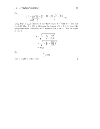 1.6. APPLIED PROBLEMS 41
x
y
b
b
b
b
O A
B
C
D
(a, 0)
(−x, −y)
(−x, y)
(−x, 0)
a + x
2y
Figure 1.9: Inscribing a isosceles triangle in a ellipse.
A =
1
2
2y × (x + a) (1.14)
From the definition of ellipse x2
a2 + y2
a2 = 1
y =
b
a
√
a2 − x2 (1.15)
Now the area of triangle is
A = (x + a) ×
b
a
√
a2 − x2 (1.16)
To find maximum or minimum area of triangle, first derivative of equation
(1.16) with respect to x would be make equal to zero for extrema points. ie
dA
dx
=
b
a
·

√
a2 − x2 −
x(x + a)
√
a2 − x2

For stationary values of x equating above relation to zero and solving for x.
The result is
2x2
+ ax − a2
= 0
Solving it by using Shridharacharya formula (quadratic solution method)
x =
a
2
, −a
 