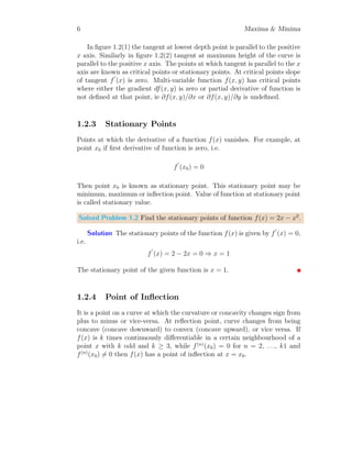 6 Maxima  Minima
In figure 1.2(1) the tangent at lowest depth point is parallel to the positive
x axis. Similarly in figure 1.2(2) tangent at maximum height of the curve is
parallel to the positive x axis. The points at which tangent is parallel to the x
axis are known as critical points or stationary points. At critical points slope
of tangent f
′
(x) is zero. Multi-variable function f(x, y) has critical points
where either the gradient df(x, y) is zero or partial derivative of function is
not defined at that point, ie ∂f(x, y)/∂x or ∂f(x, y)/∂y is undefined.
1.2.3 Stationary Points
Points at which the derivative of a function f(x) vanishes. For example, at
point x0 if first derivative of function is zero, i.e.
f
′
(x0) = 0
Then point x0 is known as stationary point. This stationary point may be
minimum, maximum or inflection point. Value of function at stationary point
is called stationary value.
Solved Problem 1.2 Find the stationary points of function f(x) = 2x − x2
.
Solution The stationary points of the function f(x) is given by f
′
(x) = 0,
i.e.
f
′
(x) = 2 − 2x = 0 ⇒ x = 1
The stationary point of the given function is x = 1.
1.2.4 Point of Inflection
It is a point on a curve at which the curvature or concavity changes sign from
plus to minus or vice-versa. At reflection point, curve changes from being
concave (concave downward) to convex (concave upward), or vice versa. If
f(x) is k times continuously differentiable in a certain neighbourhood of a
point x with k odd and k ≥ 3, while f(n)
(x0) = 0 for n = 2, . . ., k1 and
f(n)
(x0) 6= 0 then f(x) has a point of inflection at x = x0.
 