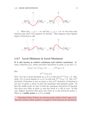 1.2. SOME DEFINITIONS 9
x
y
x → −∞ x → ∞
x
y
x → −∞ x → ∞
2. When limx→−∞ y = −∞ and limx→+∞ y = +∞ or vice-versa then
function may have even numbers of extrema. This happens when highest
degree of function is odd.
x
y
x → −∞ x → ∞
x
y
x → −∞ x → ∞
1.2.7 Local Minimum  Local Maximum
It is also known as relative minimum and relative maximum. As-
sume a function f(x), whose successive derivatives at point x0 are zero. i.e.
f
′
(x0) = 0, f
′′
(x0) = 0, . . . . . . , f(n)
(x0) = 0
But
f(n+1)
(x0) 6= 0
Now, f(x) has a local maximum at x0 if n is odd and f(n+1)
(x0)  0. Sim-
ilarly, f(x) is local minima at x0 if n is odd and f(n+1)
(x0)  0. The (n)th
derivative of function is zero at point x0 but (n)th
derivative of function is
not zero at point x0 hence it gives the maximum and minimum point. To
find the saddle point we have to find the maximum derivatives of function
that gives zero value at point x0 and also check is n odd or even. In this
case, highest derivative that gives zero value at x0 has derivative power n.
There is a saddle point at x0 if n is even.
Bounding Values If there are extrema points within closed range [a, b],
then the extreme values (positive or negative) of the function are also known
 