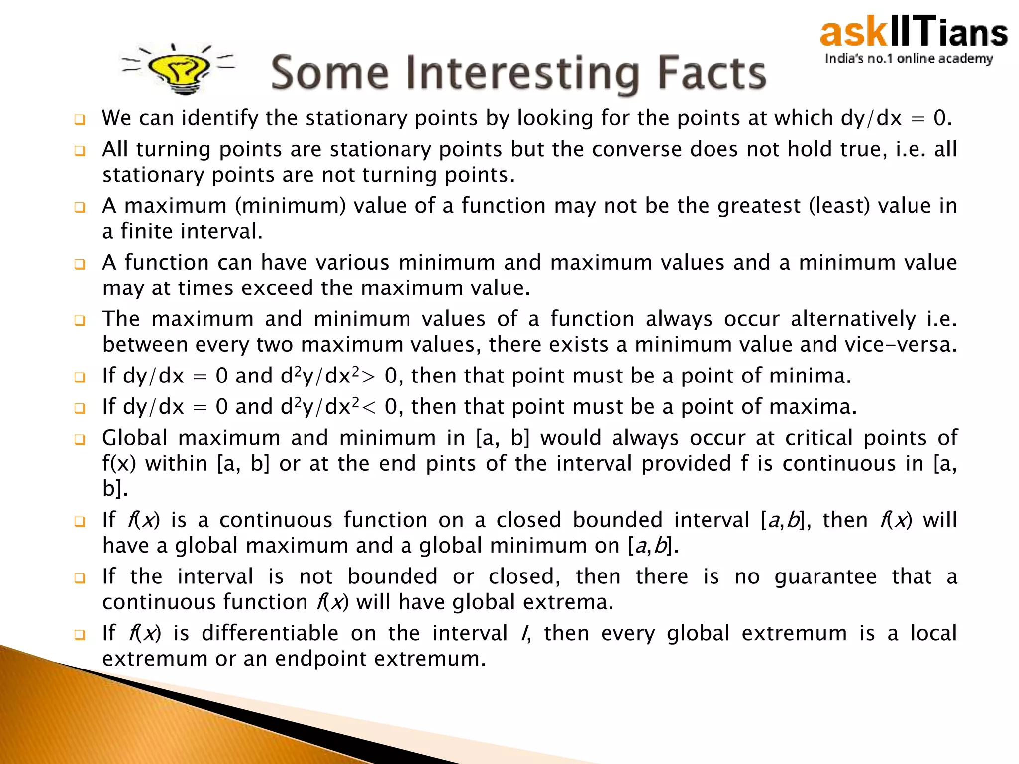  We can identify the stationary points by looking for the points at which dy/dx = 0.
 All turning points are stationary points but the converse does not hold true, i.e. all
stationary points are not turning points.
 A maximum (minimum) value of a function may not be the greatest (least) value in
a finite interval.
 A function can have various minimum and maximum values and a minimum value
may at times exceed the maximum value.
 The maximum and minimum values of a function always occur alternatively i.e.
between every two maximum values, there exists a minimum value and vice-versa.
 If dy/dx = 0 and d2y/dx2> 0, then that point must be a point of minima.
 If dy/dx = 0 and d2y/dx2< 0, then that point must be a point of maxima.
 Global maximum and minimum in [a, b] would always occur at critical points of
f(x) within [a, b] or at the end pints of the interval provided f is continuous in [a,
b].
 If f(x) is a continuous function on a closed bounded interval [a,b], then f(x) will
have a global maximum and a global minimum on [a,b].
 If the interval is not bounded or closed, then there is no guarantee that a
continuous function f(x) will have global extrema.
 If f(x) is differentiable on the interval I, then every global extremum is a local
extremum or an endpoint extremum.
 