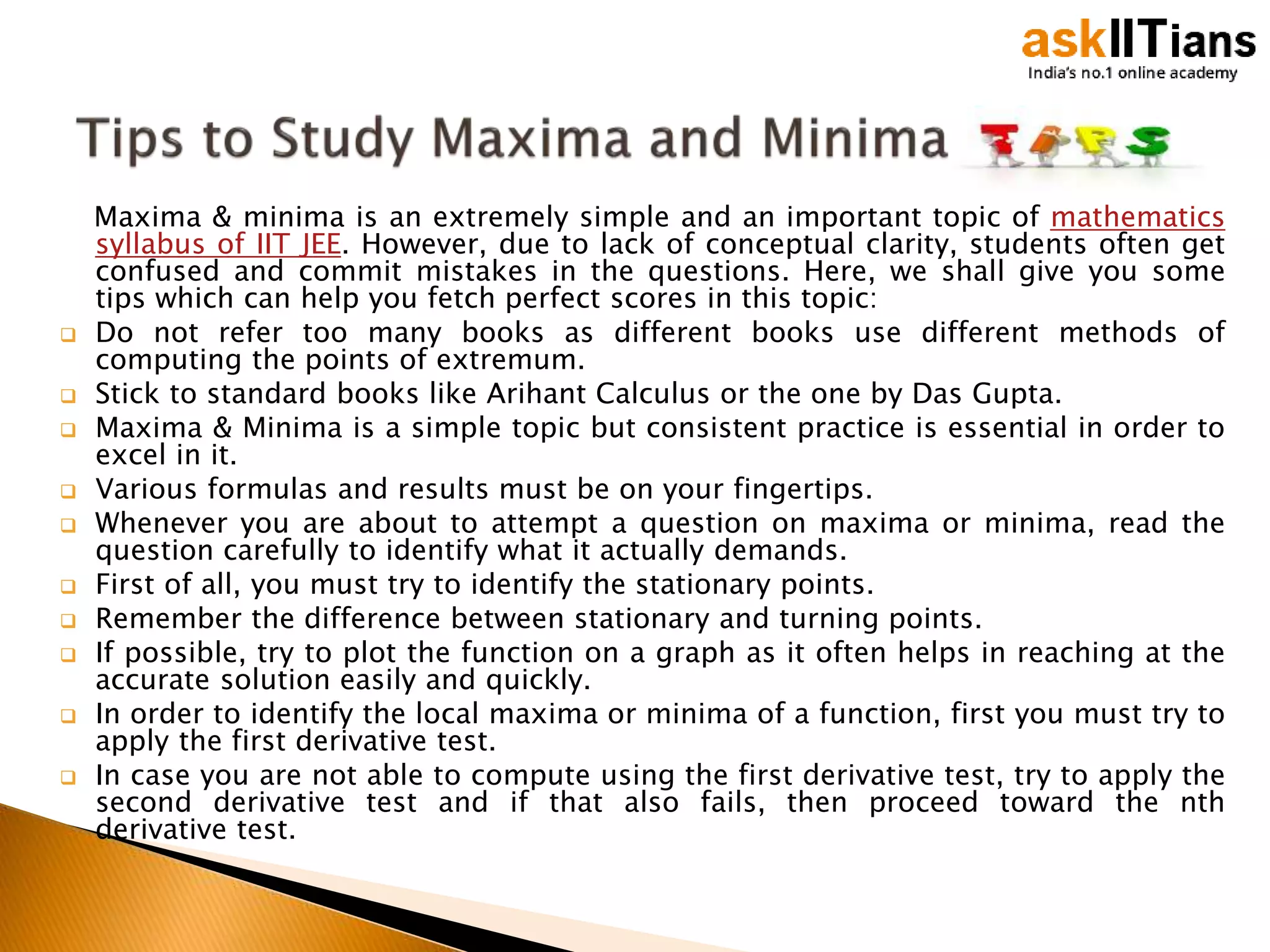 Maxima & minima is an extremely simple and an important topic of mathematics
syllabus of IIT JEE. However, due to lack of conceptual clarity, students often get
confused and commit mistakes in the questions. Here, we shall give you some
tips which can help you fetch perfect scores in this topic:
 Do not refer too many books as different books use different methods of
computing the points of extremum.
 Stick to standard books like Arihant Calculus or the one by Das Gupta.
 Maxima & Minima is a simple topic but consistent practice is essential in order to
excel in it.
 Various formulas and results must be on your fingertips.
 Whenever you are about to attempt a question on maxima or minima, read the
question carefully to identify what it actually demands.
 First of all, you must try to identify the stationary points.
 Remember the difference between stationary and turning points.
 If possible, try to plot the function on a graph as it often helps in reaching at the
accurate solution easily and quickly.
 In order to identify the local maxima or minima of a function, first you must try to
apply the first derivative test.
 In case you are not able to compute using the first derivative test, try to apply the
second derivative test and if that also fails, then proceed toward the nth
derivative test.
 