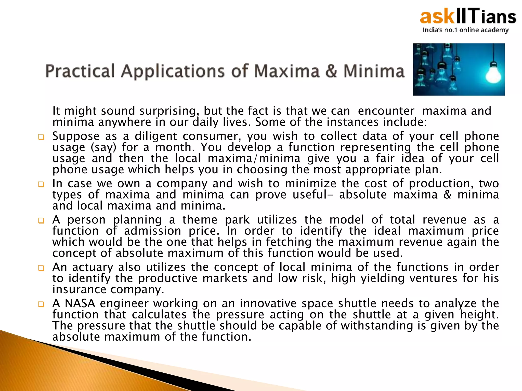 It might sound surprising, but the fact is that we can encounter maxima and
minima anywhere in our daily lives. Some of the instances include:
 Suppose as a diligent consumer, you wish to collect data of your cell phone
usage (say) for a month. You develop a function representing the cell phone
usage and then the local maxima/minima give you a fair idea of your cell
phone usage which helps you in choosing the most appropriate plan.
 In case we own a company and wish to minimize the cost of production, two
types of maxima and minima can prove useful- absolute maxima & minima
and local maxima and minima.
 A person planning a theme park utilizes the model of total revenue as a
function of admission price. In order to identify the ideal maximum price
which would be the one that helps in fetching the maximum revenue again the
concept of absolute maximum of this function would be used.
 An actuary also utilizes the concept of local minima of the functions in order
to identify the productive markets and low risk, high yielding ventures for his
insurance company.
 A NASA engineer working on an innovative space shuttle needs to analyze the
function that calculates the pressure acting on the shuttle at a given height.
The pressure that the shuttle should be capable of withstanding is given by the
absolute maximum of the function.
 