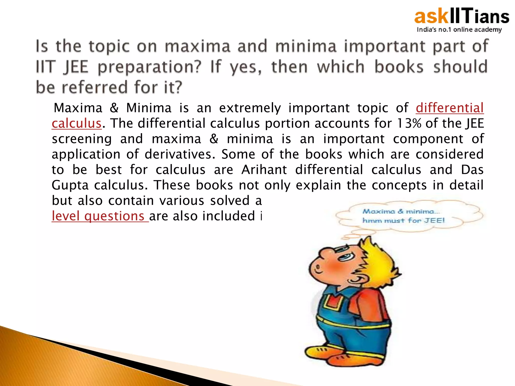 Maxima & Minima is an extremely important topic of differential
calculus. The differential calculus portion accounts for 13% of the JEE
screening and maxima & minima is an important component of
application of derivatives. Some of the books which are considered
to be best for calculus are Arihant differential calculus and Das
Gupta calculus. These books not only explain the concepts in detail
but also contain various solved and unsolved examples. Various JEE
level questions are also included in them.
 