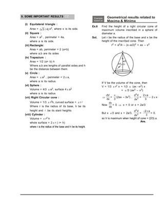9. SOME IMPORTANT RESULTS
(i) Equilateral triangle :
Area = ( / )
3 4 x2, where x is its side.
(ii) Square :
Area = a2 , perimeter = 4a,
where a is its side.
(iii) Rectangle:
Area = ab, perimeter = 2 (a+b)
where a,b are its sides
(iv) Trapezium :
Area = 1/2 (a+ b) h
Where a,b are lengths of parallel sides and h
be the distance between them.
(v) Circle :
Area =  a2 , perimeter = 2  a,
where a is its radius.
(vi) Sphere :
Volume = 4/3  a3, surface 4  a2
where a is its radius
(vii) Right Circular cone :
Volume = 1/3  r2h, curved surface =  r 
Where r is the radius of its base, h be its
height and  be its slant heights
(viii) Cylinder :
Volume =  r2 h
whole surface = 2  r ( r+ h)
where r is the radius of the base and h be its height.
Example
based on
Geometrical results related to
Maxima & Minima
Ex.6 Find the height of a right circular cone of
maximum volume inscribed in a sphere of
diameter a.
Sol. Let r be the radius of the base and x be the
height of the inscribed cone. Then
r2 = a2/4 – (x–a/2)2 = ax – x2
If V be the volume of the cone, then
V = 1/3  r2 x = 1/3  (ax –x2) x
=  /3 (ax2 – x3)

dV
dx
=

3
(2ax – 3x2) ,
d V
dx
2
2 =
2
3
a
– 2  x
Now
dv
dx
= 0  x = 0 or x = 2a/3
But x  0 and x = 2a/3,
d V
dx
2
2 =
2
3
 a
< 0.
so V is maximum when height of cone = (2/3) a.
Ans.
 