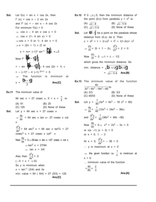 Sol. Let f(x) = sin x + cos 2x, then
f' (x) = cos x – 2 sin 2x
and f" (x) = – sin x – 4 cos 2x
For minimum f'(x) = 0
 cos x – 4 sin x cos x = 0
 cos x (1– 4 sin x) = 0
 cos x = 0 or 1– 4 sin x = 0
 x = (2n + 1)  /2 or
x = n+ (–1)n sin–1
1
4
F
H
GI
K
J, nZ
Now f" 2 1
2
n
R
S
T
U
V
W
b g

= – sin 2 1
2
n
R
S
T
U
V
W
b g

– 4 cos (2n + 1) 
= – (–1)n – 4 (–1) 2n+1 > 0
 The function is minimum at
x =
2 1
2
n 
b g

Ans.[C]
Ex.11 The minimum value of
64 sec x + 27 cosec x, 0 < x <

2
is-
(A) 91 (B) 25
(C) 125 (D) None of these
Sol. Let y = 64 sec x + 27 cosec x

dy
dx
= 64 sec x tan x– 27 cosec x cot
x
d y
dx
2
2 = 64 sec3 x + 64 sec x tan2x + 27
cosec3 x + 27 cosec x cot2 x
Now)
dy
dx
= 0 64sec x tan x =27 cosec x cot x
 tan3 x = 27/64
 tan x = 3/4
Also then
d y
dx
2
2 > 0
(0 < x <  /2)
So y is minimum when
x = tan–1 (3/4) and its
min. value = 64 ( 5/4) + 27 (5/3) = 125
Ans.[C]
Ex.12 If 0  c  5, then the minimum distance of
the point (0,c) from parabola y = x2 is-
(A) c  4 (B) c 1 4
/
(C) c 1 4
/ (D) None of these
Sol. Let t t
,
e j be a point on the parabola whose
distance from (0,c), be d. Then
z = d2 = t + (t–c)2 = t2 + t(1–2c)+ c2

dz
dt
= 2t + 1 – 2c,
d z
dt
2
2 = 2 > 0
Now
dz
dt
= 0  t = c – 1/2
which gives the minimum distance. So
min. distance = c   
1 2 1 2
2
/ /
b gb g
= c 1 4
/ Ans.[B]
Ex.13 The minimum value of the function
40
3 8 18 60
4 3 2
x x x
  
is-
(A) 2/3 (B) 3/2
(C) 40/53 (D) None of these
Sol. Let y =
1
40
(3x4 + 8x3 – 18 x2 + 60)

dy
dx
=
1
40
(12x3 + 24x2 – 36x)
and
d y
dx
2
2 =
1
40
(36x2 + 48x –36)
Now
dy
dx
= 0  x3 + 2x2 – 3x = 0
or x(x –1) (x + 3) = 0
or x = 0, 1, – 3
At x = 0,
d y
dx
2
2 = – 36 < 0
 y is maximum at x = 0
 the given function i.e.
1
y
is minimum at
x = 0.
 minimum value of the function
=
40
60
=
2
3
Ans.[A]
 