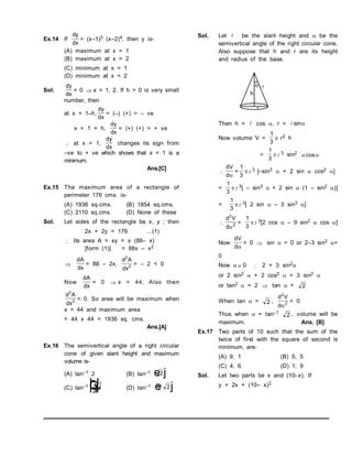 Ex.14 If
dy
dx
= (x–1)3 (x–2)4, then y is-
(A) maximum at x = 1
(B) maximum at x = 2
(C) minimum at x = 1
(D) minimum at x = 2
Sol.
dy
dx
= 0  x = 1, 2. If h > 0 is very small
number, then
at x = 1–h,
dy
dx
= (–) (+) = – ve
x = 1 + h,
dy
dx
= (+) (+) = + ve
 at x = 1,
dy
dx
changes its sign from
–ve to + ve which shows that x = 1 is a
minimum.
Ans.[C]
Ex.15 The maximum area of a rectangle of
perimeter 176 cms. is-
(A) 1936 sq.cms. (B) 1854 sq.cms.
(C) 2110 sq.cms. (D) None of these
Sol. Let sides of the rectangle be x, y ; then
2x + 2y = 176 ...(1)
 Its area A = xy = x (88– x)
[form (1)] = 88x – x2

dA
dx
= 88 – 2x,
d A
dx
2
2 = – 2 < 0
Now
dA
dx
= 0  x = 44; Also then
d A
dx
2
2 < 0. So area will be maximum when
x = 44 and maximum area
= 44 x 44 = 1936 sq. cms.
Ans.[A]
Ex.16 The semivertical angle of a right circular
cone of given slant height and maximum
volume is-
(A) tan–1 2 (B) tan–1 2
e j
(C) tan–1
1
2
F
H
GI
K
J (D) tan–1 1 2
/
e j
Sol. Let  be the slant height and  be the
semivertical angle of the right circular cone.
Also suppose that h and r are its height
and radius of the base.
Then h =  cos , r = sin
Now volume V =
1
3
 r2 h
=
1
3
  3 sin2
 
cos

dV
d
=
1
3
 3 [–sin3  + 2 sin  cos2 ]
=
1
3
 3[ – sin3  + 2 sin  (1 – sin2 )]
=
1
3
 3[ 2 sin  – 3 sin3 ]

d V
d
2
2

=
1
3
 3[2 cos  – 9 sin2  cos ]
Now
dV
d
= 0  sin  = 0 or 2–3 sin2 =
0
Now   0  2 = 3 sin2
or 2 sin2  + 2 cos2  = 3 sin2 
or tan2  = 2  tan  = 2
When tan  = 2 ,
d V
d
2
2

< 0
Thus when  = tan–1
2 , volume will be
maximum. Ans. [B]
Ex.17 Two parts of 10 such that the sum of the
twice of first with the square of second is
minimum, are-
(A) 9, 1 (B) 5, 5
(C) 4, 6 (D) 1, 9
Sol. Let two parts be x and (10–x). If
y = 2x + (10– x)2
 