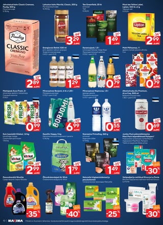 10 Piltidel on illustreeriv tähendus. Soodustuskehtibtavahinnagatoodeteleegakehtikoosteistepakkumistega.
Jahvatatud kohv Classic Cremoso,
Paulig, 500 g
Молотый кофе
5.78/kg
Must tee Yellow Label,
Lipton, 100 tk x 2 g
Чёрный чай
0.03/tk
Mahlajook Aura Fresh, 2 l
viinamarja; apelsini; metsamarja
Соковый напиток
0.50/l
Kuiv kassisööt Kitekat, 1,8 kg
kanalihaga; kalaga
Сухой корм для кошек
1.66/kg
Pesuvahendid Woolite
Средства для стирки Woolite
Energiavesi Belief, 530 ml
pirni; apelsini-sidruni; ananassi
Энергетическая вода
2.43/l + pant 0.10
Mineraalvesi Borjomi, 6 tk x 1,25 l
Минеральная вода
0.93/l + pant 0.60
Kassiliiv Happy, 5 kg
Наполнитель для кошачьего туалета
0.36/kg
Õhuvärskendajad Air Wick
Освежители воздуха Air Wick
Lahustuv kohv Merrild, Classic, 200 g
Растворимый кофе
16.45/kg
Karastusjook, 1,5 l
Limonaad; Kelluke; Valge Klaar
Прохладительный напиток
0.53/l + pant 0.10
Mineraalvesi Neptunas, 1,5 l
gaasiga; gaasita
Минеральная вода
0.37/l + pant 0.10
Koeraeine PrimaDog, 260 g
erinevad
Корм для собак
5.73/kg
Naturella hügieenisidemed ja
pesukaitsmed
Гигиенические прокладки Naturella
Tee Greenfield, 25 tk
erinevad
Чай
0.06/tk
Mahl Põltsamaa, 1 l
apelsini; tomati; ploomi; jõhvika
Сок
Alkoholivaba õlu Premium,
A.Le Coq, 500 ml
Безалкогольное пиво
1.38/l + pant 0.10
Jumbo Pack püksmähkmed ja
Maxi Pack teipmähkmed Pampers*
Подгузники-штанишки JumboPack и
подгузники MaxiPack, Pampers
*Valik on kaupluste lõikes erinev
Vatipadjad ja vatitikud Divus ja La Fonte
Ватные подушечки и ватные палочки Divus и
La Fonte
299
-36%
4.69€
299
-28%
4.19€
099
-23%
1.29€
289
-32%
4.29€ 129
-27%
1.79€
179
-25%
2.39€
699
-30%
9.99€
329
-44%
5.89€
079
-16%
0.94€
149
-25%
1.99€
055
-26%
0.75€
149
-21%
1.89€
079
-20%
0.99€
069
-22%
0.89€
30
%
-
30
%
-
25
%
-
40
%
-
35
%
-
 