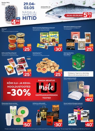 Piltidel on illustreeriv tähendus. Soodustus kehtib tavahinnaga toodetele ega kehti koos teiste pakkumistega. **Ei ole müügil: Tallinn, Vabaduse pst 128; Narva, Fama tn 9
29.04-
03.05.
Kaaluküpsised* **
Развесное печенье
*Soodushind on märgitud hinnasildil
Tekid, padjad ja pleedid
Одеяла, подушки и пледы
Grillsüsi ja süütevedelik
Угли и жидкость для розжига
Hele õlu Heineken,
4 tk x 500 ml
Светлое пиво
Osram lambid ja Energizer patareid
Лампочки Osram и батарейки Energizer
Grillvorstid Maks & Moorits*
Гриль-колбаски Maks & Moorits
*Soodushind on märgitud hinnasildil
Kalamari*
Икра
*Soodushind on märgitud hinnasildil
Nestle hommikusöögihelbed ja batoonid*
Сухие завтраки и батончики Nestle
*Soodushind on märgitud hinnasildil
Pakendatud pähklid ja puuviljad*
Фасованные орехи и сухофрукты
*v.a mahepähklid
Ühekordsed nõud ja tarvikud
Одноразовая посуда и аксессуары
Mustikas, 500 g
Черника
9.98/kg
Jahutatud lõhe, 1 kg
Охлаждённый лосось
499
-28%
6.99€
25
%
-
50
%
-
30
%
-
40
%
-
30
%
-
25
%
-
40
%
-
25
%
- 25
%
- Tähelepanu! Tegemist on alkoholiga
Tähelepanu! Tegemist on alkoholiga.
.
Alkohol võib kahjustada teie tervist
Alkohol võib kahjustada teie tervist!
!
28.04.-03.05.2021
599
€
KÕIK ILU- JA KEHA-
HOOLDUSTOOTED
-30%
KAASA ARVATUD
KAMPAANIAHINNAGA
TOOTED
 