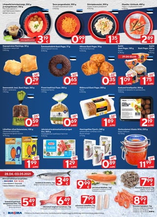 6 Piltidel on illustreeriv tähendus. Soodustuskehtibtavahinnagatoodeteleegakehtikoosteistepakkumistega.
Kodused forellipallid, 300 g
Шарики из форели по-домашнему
7.30/kg
Kulitš
Eesti Pagar, 130 g
Кулич
8.38/kg
Kulitš
Eesti Pagar, 300 g
Кулич
5.83/kg
Kapsapirukas Mantinga, 50 g
Пирожок с капустой
5.80/kg
Gorbuušamari Alaska Wild, 230 g
Икра горбуши
52.13/kg
Lõhefilee viilud Kalameister, 100 g
vähesoola; külmsuitsu
Нарезанное филе лосося
19.90/kg
Lihapallid kartulipüreega, 300 g
ja mangodessert, 150 g
Мясные шарики с
картофельным пюре и
десерт из манго
Terav porgandisalat, 300 g
Острый морковный салат
3.30/kg
Sünnipäevasalat, 300 g
Салат на день рождения
4.50/kg
Maasika- kiivikook, 450 g
Пирог с клубникой и киви
6.42/kg
Finest keefirisai Fazer, 350 g
Кефирная булка
1.97/kg
Šokolaadisõõrik Eesti Pagar, 77 g
Шоколадный пончик
8.44/kg
Võiroos Eesti Pagar, 70 g
Масляная булочка
5.00/kg
Jahutatud krabimaitselised pulgad
Vici, 300 g
Охлаждённые крабовые палочки
4.30/kg
Seemneleib Jassi, Eesti Pagar, 310 g
Хлеб с семенами
1.90/kg
Heeringafilee Fjord’s, 240 g
vähesoolane; vürtsikas; suitsu
Филе сельди
3.71/kg
Rõõmurull Eesti Pagar, 300 g
Рулет
6.30/kg
219
-21%
2.79€
175
-26%
2.39€
109
-26%
1.49€
029
-38%
0.47€
199
-33%
2.99€
069
-18%
0.85€
065
-30%
0.94€ 035
-22%
0.45€
129
-38%
2.09€
059
-25%
0.79€
089
-47%
1.69€
189
-32%
2.79€
Lõunapakkumine
319
€
Hinnad kehtivad kauplustes:
•	
•	
•	
Viimsi MAXIMA X - Pargi tee 22
Tallinna MAXIMA X – Pärnu mnt 390b
28.04.-03.05.2021
-29%
1199
16.99€
099
€ 135
€ 289
€
UUS!
29.04-03.05
899
€
799
€
799
€
999
€
649
€
349
€
549
€
Krevetid Vannamei, 1 kg
värsked, 70/80 tk/kg
Свежие креветки Ваннамей
Jahutatud saidafilee, 1 kg
Охлажденное филе сайды
Krevetid Vannamei, 1 kg
Вареные креветки Ваннамей
keedetud, 60/80 tk/kg
keedetud, 30/40 tk/kg; 9.99 €
Sulatatud pakslaup-
pangaasiuse filee, 1 kg
Дефростированное
филе пангасиуса
Sulatatud skumbria, 1 kg
Дефростированная скумбрия
Jahutatud lõhefilee, 1 kg*
Охлаждённое филе лосося
*kõikides kauplustes
Jahutatud roogitud meriahven, 1 kg
Охлаждённый разделанный морской окунь
 