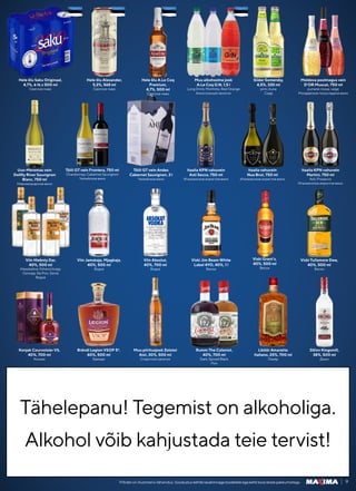 Tähelepanu! Tegemist on alkoholiga.
Tähelepanu! Tegemist on alkoholiga.
Alkohol võib kahjustada teie tervist!
Alkohol võib kahjustada teie tervist!
9
Piltidel on illustreeriv tähendus. Soodustuskehtibtavahinnagatoodeteleegakehtikoosteistepakkumistega.
Hele õlu Saku Originaal,
4,7%, 6 tk x 500 ml
Светлое пиво
Itaalia vahuvein
Nua Brut, 750 ml
Итальянское игристое вино
Moldova poolmagus vein
D’OR Muscat, 750 ml
punane; roosa; valge
Молдавское полусладкое вино
Viski Jim Beam White
Label 4YO, 40%, 1 l
Виски
Hele õlu Alexander,
5,2%, 568 ml
Светлое пиво
Itaalia KPN vahuvein
Martini, 750 ml
Asti; Prosecco
Итальянское игристое вино
Tšiili GT vein Andes
Cabernet Sauvignon, 3 l
Чилийское вино
Viski Tullamore Dew,
40%, 500 ml
Виски
Viski Grant’s,
40%, 500 ml
Виски
Hele õlu A.Le Coq
Premium,
4,7%, 500 ml
Светлое пиво
Viin Hlebniy Dar,
40%, 500 ml
Klassikaline; Pshenichnaja;
Ozimaja; Na Pror. Zerne
Водка
Uus-Meremaa vein
Dollfly River Sauvignon
Blanc, 750 ml
Новозеландское вино
Konjak Courvoisier VS,
40%, 700 ml
Коньяк
Muu alkohoolne jook
A.Le Coq G:N, 1,5 l
Long Drink; Mohhiito; Red Orange
Алкогольный напиток
Viin Jamskaja, Mjagkaja,
40%, 500 ml
Водка
Tšiili GT vein Frontera, 750 ml
Chardonnay; Cabernet Sauvignon
Чилийское вино
Brändi Legion VSOP 5*,
40%, 500 ml
Бренди
Siider Somersby,
4,5%, 330 ml
pirni; õuna
Cидр
Viin Absolut,
40%, 700 ml
Водка
Itaalia KPN vahuvein
Asti Secco, 750 ml
Итальянское игристое вино
Muu piiritusjook Zolotoi
Aist, 30%, 500 ml
Cпиртной напиток
Rumm The Colonist,
40%, 700 ml
Dark; Spiced Black
Ром
Liköör Amaretto
Italiano, 25%, 700 ml
Ликёр
Džinn Kingsmill,
38%, 500 ml
Джин
 