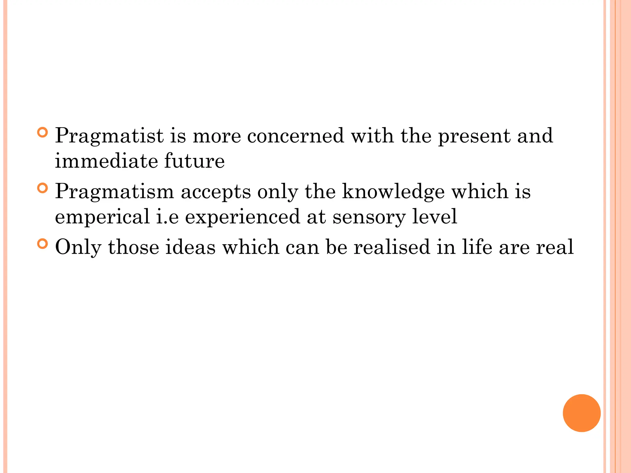  Pragmatist is more concerned with the present and
immediate future
 Pragmatism accepts only the knowledge which is
emperical i.e experienced at sensory level
 Only those ideas which can be realised in life are real
 