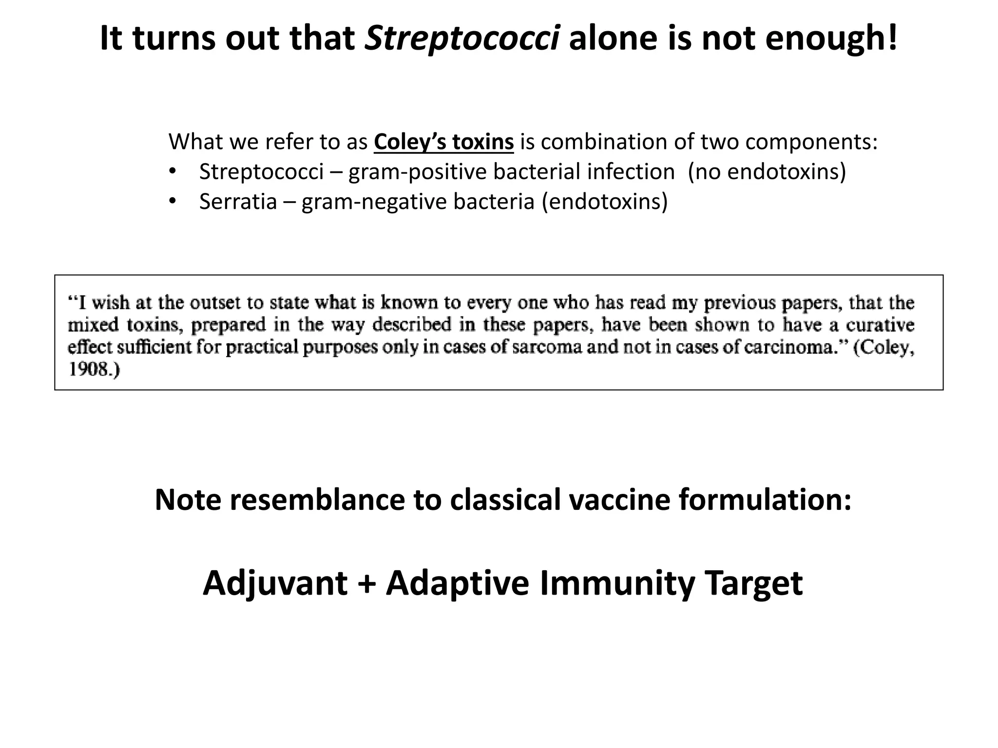 It turns out that Streptococci alone is not enough!
Note resemblance to classical vaccine formulation:
Adjuvant + Adaptive Immunity Target
What we refer to as Coley’s toxins is combination of two components:
• Streptococci – gram-positive bacterial infection (no endotoxins)
• Serratia – gram-negative bacteria (endotoxins)
 