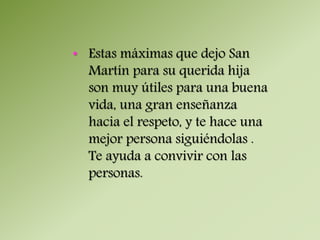 • Estas máximas que dejo San 
Martín para su querida hija 
son muy útiles para una buena 
vida, una gran enseñanza 
hacia el respeto, y te hace una 
mejor persona siguiéndolas . 
Te ayuda a convivir con las 
personas. 
