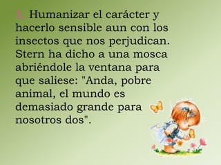 1. Humanizar el carácter y 
hacerlo sensible aun con los 
insectos que nos perjudican. 
Stern ha dicho a una mosca 
abriéndole la ventana para 
que saliese: "Anda, pobre 
animal, el mundo es 
demasiado grande para 
nosotros dos". 
 