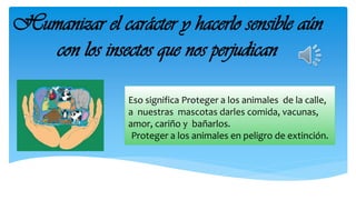 Humanizar el carácter y hacerlo sensible aún
con los insectos que nos perjudican
Eso significa Proteger a los animales de ...