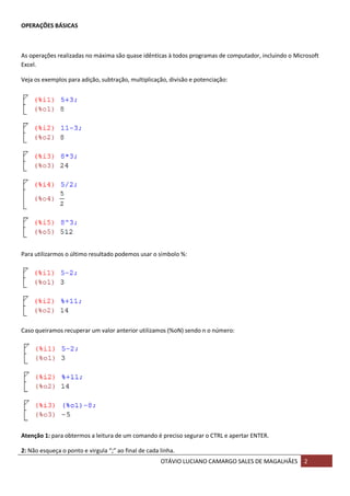 OTÁVIO LUCIANO CAMARGO SALES DE MAGALHÃES 2
OPERAÇÕES BÁSICAS
As operações realizadas no máxima são quase idênticas à todos programas de computador, incluindo o Microsoft
Excel.
Veja os exemplos para adição, subtração, multiplicação, divisão e potenciação:
Para utilizarmos o último resultado podemos usar o símbolo %:
Caso queiramos recuperar um valor anterior utilizamos (%oN) sendo n o número:
Atenção 1: para obtermos a leitura de um comando é preciso segurar o CTRL e apertar ENTER.
2: Não esqueça o ponto e virgula “;” ao final de cada linha.
 