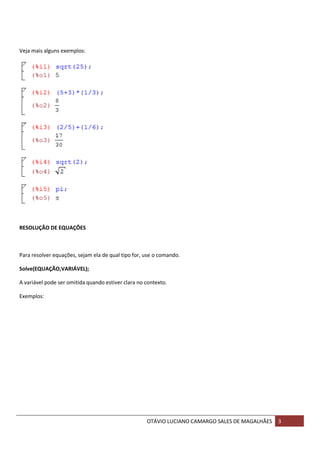 OTÁVIO LUCIANO CAMARGO SALES DE MAGALHÃES 3
Veja mais alguns exemplos:
RESOLUÇÃO DE EQUAÇÕES
Para resolver equações, sejam ela de qual tipo for, use o comando.
Solve(EQUAÇÃO,VARIÁVEL);
A variável pode ser omitida quando estiver clara no contexto.
Exemplos:
 