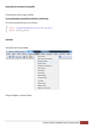OTÁVIO LUCIANO CAMARGO SALES DE MAGALHÃES 5
RESOLUÇÃO DE SISTEMAS DE EQUAÇÕES
A resolução de sistemas segue o padrão
linsolve([EQUAÇÃO1;EQUAÇÃO2],[VARIÁVEL1,VARIÁVEL2]);
É o mesmo procedimento para mais variáveis.
MATRIZES
Você pode inseri-la pelos botões
Clique em Álgebra > Introduzir Matriz
 