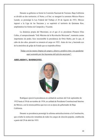 Durante su gobierno se formó la Comisión Nacional de Turismo; Baja California
se dividió en dos territorios; el Norte y el Sur; se inauguró la carretera México-Nuevo
Laredo; se promulgó la Ley Federal del Trabajo el 28 de Agosto de 1931; México
ingresó a la Liga de las Naciones y se suprimió el territorio de Quintana Roo,
ampliándose los límites de Campeche y Yucatán.

       La dinámica propia del Maximato, en el que el ex presidente Plutarco Elías
Calles, el autoproclamado "Jefe Máximo de la Revolución Mexicana", mantenía cuotas
importantes de poder, hizo insostenible la presidencia de Ortiz Rubio, por lo que, al
cabo de dos años, presentó su renuncia al cargo en 1932. Antes de irse y haciendo eco
de la atmósfera de golpe de Estado que se respiraba afirmo:

        "Salgo con las manos limpias de sangre y dinero y prefiero irme y no quedarme
                aquí sostenido por las bayonetas del ejército mexicano".

ABELARDO L. RODRIGUEZ.




       Rodríguez ejerció la presidencia en calidad de sustituto del 4 de septiembre de
1932 hasta el 30 de noviembre de 1934, en calidad de Presidente Constitucional Interino
de México, con la misma política que tuvo en su época de gobernador de Baja
California.

       Durante su presidencia promulgó la reforma antireeleccionista a la Constitución,
que evitaba la reelección inmediata de todos los cargos de elección popular, establecida
a partir del 29 de abril de 1933.




                                                                                         10
 