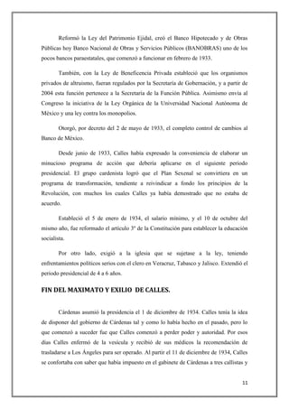 Reformó la Ley del Patrimonio Ejidal, creó el Banco Hipotecado y de Obras
Públicas hoy Banco Nacional de Obras y Servicios Públicos (BANOBRAS) uno de los
pocos bancos paraestatales, que comenzó a funcionar en febrero de 1933.

        También, con la Ley de Beneficencia Privada estableció que los organismos
privados de altruismo, fueran regulados por la Secretaría de Gobernación, y a partir de
2004 esta función pertenece a la Secretaría de la Función Pública. Asimismo envía al
Congreso la iniciativa de la Ley Orgánica de la Universidad Nacional Autónoma de
México y una ley contra los monopolios.

        Otorgó, por decreto del 2 de mayo de 1933, el completo control de cambios al
Banco de México.

        Desde junio de 1933, Calles había expresado la conveniencia de elaborar un
minucioso programa de acción que debería aplicarse en el siguiente periodo
presidencial. El grupo cardenista logró que el Plan Sexenal se convirtiera en un
programa de transformación, tendiente a reivindicar a fondo los principios de la
Revolución, con muchos los cuales Calles ya había demostrado que no estaba de
acuerdo.

        Estableció el 5 de enero de 1934, el salario mínimo, y el 10 de octubre del
mismo año, fue reformado el artículo 3º de la Constitución para establecer la educación
socialista.

        Por otro lado, exigió a la iglesia que se sujetase a la ley, teniendo
enfrentamientos políticos serios con el clero en Veracruz, Tabasco y Jalisco. Extendió el
periodo presidencial de 4 a 6 años.

FIN DEL MAXIMATO Y EXILIO DE CALLES.


        Cárdenas asumió la presidencia el 1 de diciembre de 1934. Calles tenía la idea
de disponer del gobierno de Cárdenas tal y como lo había hecho en el pasado, pero lo
que comenzó a suceder fue que Calles comenzó a perder poder y autoridad. Por esos
días Calles enfermó de la vesícula y recibió de sus médicos la recomendación de
trasladarse a Los Ángeles para ser operado. Al partir el 11 de diciembre de 1934, Calles
se confortaba con saber que había impuesto en el gabinete de Cárdenas a tres callistas y


                                                                                      11
 