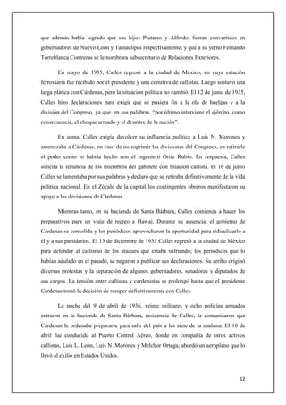 que además había logrado que sus hijos Plutarco y Alfredo, fueran convertidos en
gobernadores de Nuevo León y Tamaulipas respectivamente; y que a su yerno Fernando
Torreblanca Contreras se le nombrara subsecretario de Relaciones Exteriores.

       En mayo de 1935, Calles regresó a la ciudad de México, en cuya estación
ferroviaria fue recibido por el presidente y una comitiva de callistas. Luego sostuvo una
larga plática con Cárdenas, pero la situación política no cambió. El 12 de junio de 1935,
Calles hizo declaraciones para exigir que se pusiera fin a la ola de huelgas y a la
división del Congreso, ya que, en sus palabras, “por último interviene el ejército, como
consecuencia, el choque armado y el desastre de la nación”.

       En suma, Calles exigía devolver su influencia política a Luis N. Morones y
amenazaba a Cárdenas, en caso de no suprimir las divisiones del Congreso, en retirarle
el poder como lo habría hecho con el ingeniero Ortiz Rubio. En respuesta, Calles
solicita la renuncia de los miembros del gabinete con filiación callista. El 16 de junio
Calles se lamentaba por sus palabras y declaró que se retiraba definitivamente de la vida
política nacional. En el Zócalo de la capital los contingentes obreros manifestaron su
apoyo a las decisiones de Cárdenas.

       Mientras tanto, en su hacienda de Santa Bárbara, Calles comienza a hacer los
preparativos para un viaje de recreo a Hawai. Durante su ausencia, el gobierno de
Cárdenas se consolida y los periódicos aprovecharon la oportunidad para ridiculizarlo a
él y a sus partidarios. El 13 de diciembre de 1935 Calles regresó a la ciudad de México
para defender al callismo de los ataques que estaba sufriendo; los periódicos que lo
habían adulado en el pasado, se negaron a publicar sus declaraciones. Su arribo originó
diversas protestas y la separación de algunos gobernadores, senadores y diputados de
sus cargos. La tensión entre callistas y cardenistas se prolongó hasta que el presidente
Cárdenas tomó la decisión de romper definitivamente con Calles.

       La noche del 9 de abril de 1936, veinte militares y ocho policías armados
entraron en la hacienda de Santa Bárbara, residencia de Calles, le comunicaron que
Cárdenas le ordenaba prepararse para salir del país a las siete de la mañana. El 10 de
abril fue conducido al Puerto Central Aéreo, donde en compañía de otros activos
callistas, Luis L. León, Luis N. Morones y Melchor Ortega; abordó un aeroplano que lo
llevó al exilio en Estados Unidos.



                                                                                      12
 