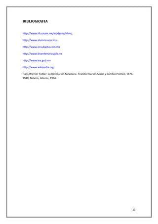 BIBLIOGRAFIA


http://www.iih.unam.mx/moderna/ehmc.

http://www.alumno.ucol.mx.

http://www.ensubasta.com.mx

http://www.bicentenario.gob.mx

http://www.iea.gob.mx

http://www.wikipedia.org

Hans Werner Tobler; La Revolución Mexicana. Transformación Social y Cambio Político, 1876-
1940; México, Alianza, 1994.




                                                                                         13
 