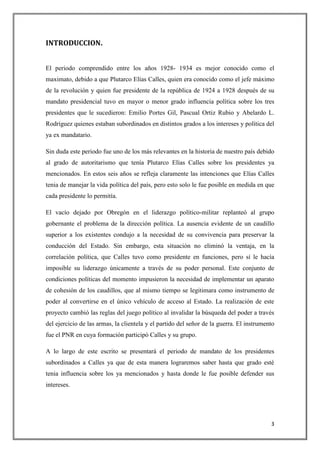 INTRODUCCION.


El periodo comprendido entre los años 1928- 1934 es mejor conocido como el
maximato, debido a que Plutarco Elías Calles, quien era conocido como el jefe máximo
de la revolución y quien fue presidente de la república de 1924 a 1928 después de su
mandato presidencial tuvo en mayor o menor grado influencia política sobre los tres
presidentes que le sucedieron: Emilio Portes Gil, Pascual Ortiz Rubio y Abelardo L.
Rodríguez quienes estaban subordinados en distintos grados a los intereses y política del
ya ex mandatario.

Sin duda este periodo fue uno de los más relevantes en la historia de nuestro país debido
al grado de autoritarismo que tenía Plutarco Elías Calles sobre los presidentes ya
mencionados. En estos seis años se refleja claramente las intenciones que Elías Calles
tenia de manejar la vida política del país, pero esto solo le fue posible en medida en que
cada presidente lo permitía.

El vacío dejado por Obregón en el liderazgo político-militar replanteó al grupo
gobernante el problema de la dirección política. La ausencia evidente de un caudillo
superior a los existentes condujo a la necesidad de su convivencia para preservar la
conducción del Estado. Sin embargo, esta situación no eliminó la ventaja, en la
correlación política, que Calles tuvo como presidente en funciones, pero sí le hacía
imposible su liderazgo únicamente a través de su poder personal. Este conjunto de
condiciones políticas del momento impusieron la necesidad de implementar un aparato
de cohesión de los caudillos, que al mismo tiempo se legitimara como instrumento de
poder al convertirse en el único vehículo de acceso al Estado. La realización de este
proyecto cambió las reglas del juego político al invalidar la búsqueda del poder a través
del ejercicio de las armas, la clientela y el partido del señor de la guerra. El instrumento
fue el PNR en cuya formación participó Calles y su grupo.

A lo largo de este escrito se presentará el periodo de mandato de los presidentes
subordinados a Calles ya que de esta manera lograremos saber hasta que grado esté
tenia influencia sobre los ya mencionados y hasta donde le fue posible defender sus
intereses.




                                                                                          3
 