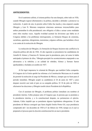 ANTECEDENTES.

       En el cuatrienio callista, el sistema político fue una diarquía, sobre todo en 1926,
cuando Obregón regresó abiertamente a la política, decidido a defender y promover su
reelección. A partir de esto, la presión sobre Calles fue mucha y ésta empeoró cuando
Obregón y Luis N. Morones rompieron relaciones amistosas irreconciliables pues
ambos pretendían la silla presidencial; esto obligaría a Calles a actuar como mediador
entre ellos muchas veces. Aquella rivalidad acentuó las divisiones que había en el
Congreso debido a los problemas interregionales, se formaron bloques de cromistas,
socialistas, agraristas, obregonistas, moronistas y algunos callistas, que luchaban a favor
o en contra de la reelección de Obregón.

       La reelección de Obregón y la formación de bloques hicieron más conflictiva la
situación política del año de 1926. Al año siguiente se presentaron las candidaturas de
Arnulfo R. Gómez y Francisco R. Serrano para la presidencia, pero, tal como lo había
anticipado el primero de ellos, “Obregón precipitó los acontecimientos empujando a sus
adversarios a la rebelión; y en calidad de rebeldes, Gómez y Serrano fueron
aprehendidos y fusilados en octubre de 1927.

       Al fin logró imponerse la voluntad de Obregón, que también Calles compartía.
El Congreso de la Unión aprobó las reformas a la Constitución Mexicana en el sentido
de permitir la reelección al cargo de Presidente de México, siempre que no fuera para el
periodo inmediato. Obregón aceptó su candidatura el 26 de junio de 1927 y poco
después recorrió casi todo el país en su campaña política. El 10 de julio de 1928 se
efectuaron las elecciones y Obregón resultó electo Presidente de la República.

       Con el asesinato de Obregón, el problema político inmediato era nombrar al
presidente interino. Calles propuso ante el Congreso que, la persona que se postulara a
la presidencia interina, y a la constitucional después, no perteneciera al ejército.
Además, Calles impidió que se postularan algunos legisladores obregonistas. El aún
presidente de México consiguió que fuera elegido Emilio Portes Gil, cuya presidencia
comprendió del 1 de diciembre de 1928 al 5 de febrero de 1930, tiempo en el cual se
prepararía el proceso para la elección constitucional de un nuevo presidente.




                                                                                         4
 