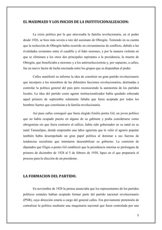 EL MAXIMAZO Y LOS INICIOS DE LA INSTITUCIONALIZACION:


       La crisis política por la que atravesaba la familia revolucionaria, en el poder
desde 1926, se hizo más severa a raíz del asesinato de Obregón. Teniendo en su cuenta
que la reelección de Obregón había ocurrido en circunstancias de conflicto, debido a las
rivalidades existentes entre el caudillo y el líder morones, y por la manera violenta en
que se eliminara a los otros dos principales aspirantes a la presidencia, la muerte de
Obregón, que beneficiaba a morones y a los antirreeleccionista y, por supuesto, a calles,
fue en nuevo factor de lucha enconada entre los grupos que se disputaban el poder.

       Calles manifestó su informe la idea de constituir un gran partido revolucionario
que incorpore a los miembros de las diferentes facciones revolucionarios, destinadas a
controlar la política general del país pero reconociendo la autonomía de los partidos
locales. La idea del partido como agente institucionalizador había quedado esbozada
aquel primero de septiembre solamente faltaba que fuera aceptada por todos los
hombres fuertes que constituían a la familia revolucionaria.

       Así pues calles consiguió que fuera elegido Emilio portes Gil, un joven político
que no había ocupado puesto en alguno de su gabinete y podía considerarse como
obregonista sin que fuera contrario al callizo, había sido gobernador en su natal en su
natal Tamaulipas, donde emprendió una labor agrarista que le valió el agrario popular
también había desempeñado un gran papel política al dominar a sus fuerzas de
tendencias socialistas que intentaron desestabilizar su gobierno. La comisión de
diputados que Eligio a portes Gil estableció que la presidencia interina se prolongara de
primero de diciembre de 1928 al 5 de febrero de 1930, lapso en el que prepararía el
proceso para la elección de un presidente.




LA FORMACION DEL PARTIDO.


       En noviembre de 1928 la prensa anunciaba que los representantes de los partidos
políticos estatales habían aceptado formar parte del partido nacional revolucionario
(PNR), cuya dirección estaría a cargo del general calles. Era previamente pretensión de
centralizar la política mediante una maquinaria nacional que fuera controlada por una

                                                                                       5
 