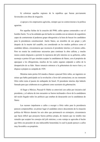 b) colonizar aquellas regiones de la republica que fueran previamente
favorecidos con obras de irrigación.

         c) apoyar a los empresarios agrícolas, siempre que no contravinieran a la política
agrarista.

         Por aquellas fechas de la creación del PNR, calles apenas comenzaba a ser el
hombre fuerte. Ya se ha señalado que de hacho no contaba con un número de seguidores
capaz de contrarrestar al poderoso grupo obregonista a la hora de buscar los candidatos
para la presidencia constitucional. Aarón Sáenz, un miembro de ese grupo y jefe
después de la muerte del caudillo, era considerado en los medios políticos como el
candidato idóneo, circunstancia que reconocía el presidente interino y el mismo calles.
Pero no reunía las condiciones necesarias para continuar la obra callista, y mucho
menos estaría dispuesto a permitir la injerencia del jefe máximo en su gobierno, calles
aconsejo a portes Gil que simulara aceptar la candidatura de Sáenz, con el propósito de
apaciguar a los obregonistas, muchos de los cuales seguían culpando a calles de la
desaparición de su líder. Sáenz renuncio entonces a la gobernatura de nuevo loen y se
dispuso a prepara su campaña de 1929.

         Mientras tanto portes Gil manda a llamar a pascual Ortiz rubio, un ingeniero en
minas que había participado en la revolución a favor del carrancismo; en ese momento
Ortiz rubio tenía el puesto de embajador de brasil. El presidente interino dijo haberle
llamado para que colaborara en su gabinete como secretario de gobernación.

         Al llegar a México, Pascual O. Rubio se entrevistó con calles por iniciativa del
presidente, y al saberse de éste encuentro se fueron inclinando a favor de la candidatura
del recién llegado todos los políticos que estaban de desacuerdo con la candidatura de
Sáenz.

         Las razones impulsaron a calles a escoger a Ortiz rubio para la presidencia
parecen comprensibles: en primer lugar el candidato estuvo descontento de la situación
política de México durante los seis años que permaneció en extranjero, circunstancia
que hacia difícil que poseyera fuerza política propia, de manera que no tendría mas
remedio que aceptar los consejos del jefe máximo, a esta ventaja se agravaba el hecho
que Ortiz era poseedor de una indiscutible honestidad, lo cual le puede parecer a calles
muy favorable a su propósito.


                                                                                         7
 